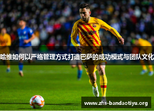 哈维如何以严格管理方式打造巴萨的成功模式与团队文化