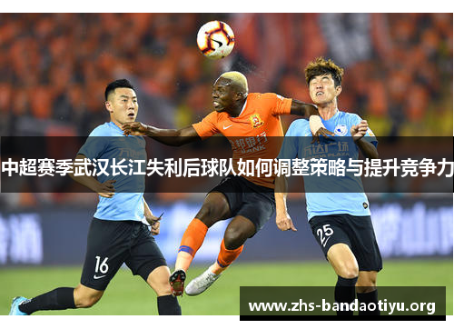 中超赛季武汉长江失利后球队如何调整策略与提升竞争力
